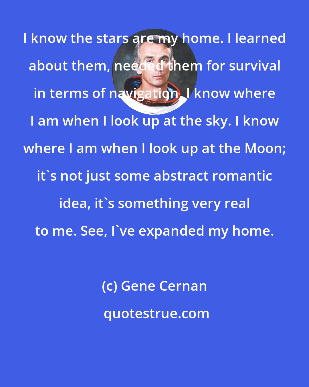 Gene Cernan: I know the stars are my home. I learned about them, needed them for survival in terms of navigation. I know where I am when I look up at the sky. I know where I am when I look up at the Moon; it's not just some abstract romantic idea, it's something very real to me. See, I've expanded my home.