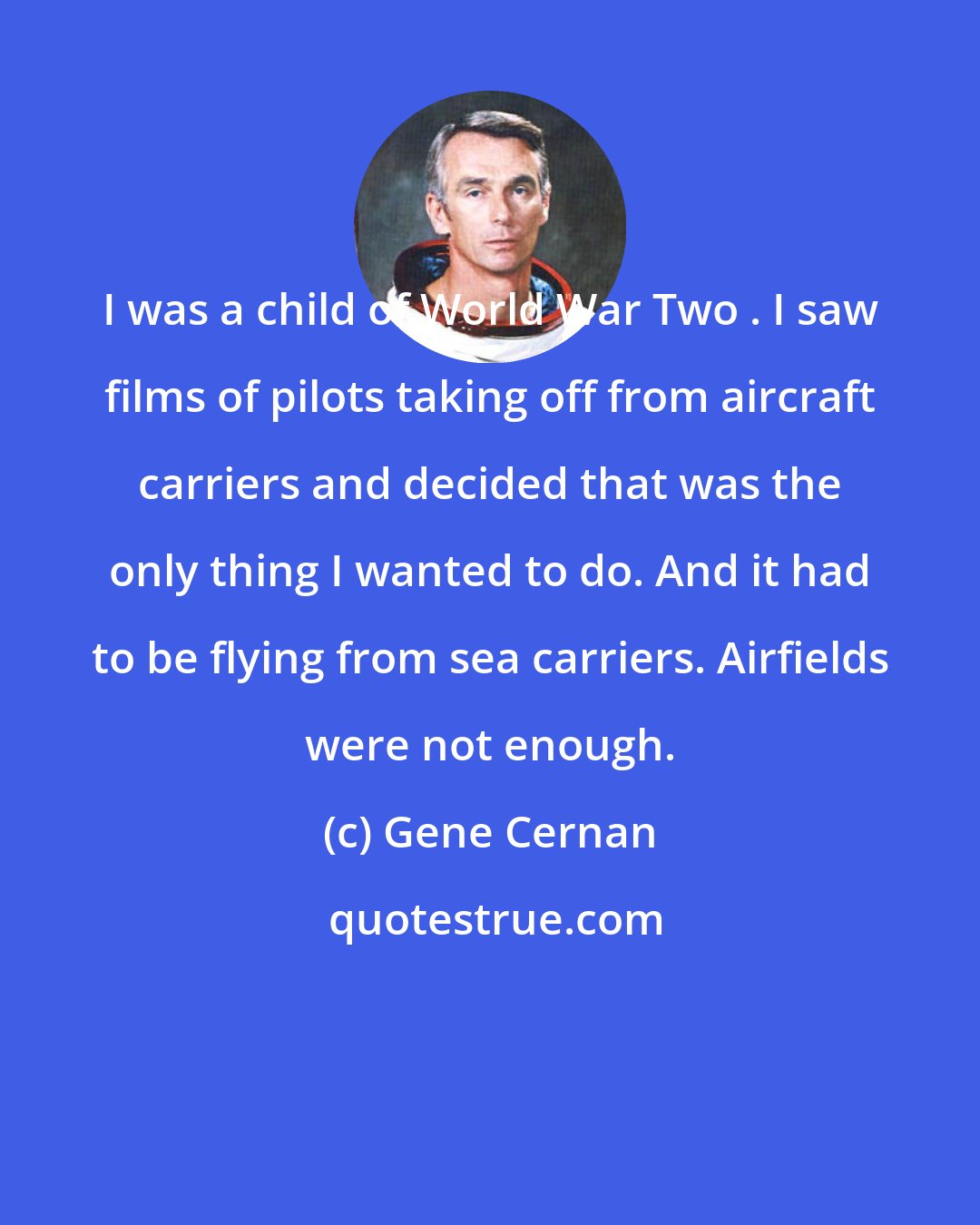 Gene Cernan: I was a child of World War Two . I saw films of pilots taking off from aircraft carriers and decided that was the only thing I wanted to do. And it had to be flying from sea carriers. Airfields were not enough.