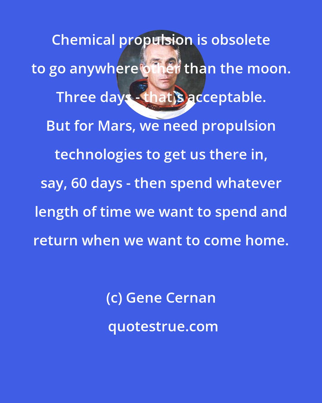 Gene Cernan: Chemical propulsion is obsolete to go anywhere other than the moon. Three days - that's acceptable. But for Mars, we need propulsion technologies to get us there in, say, 60 days - then spend whatever length of time we want to spend and return when we want to come home.