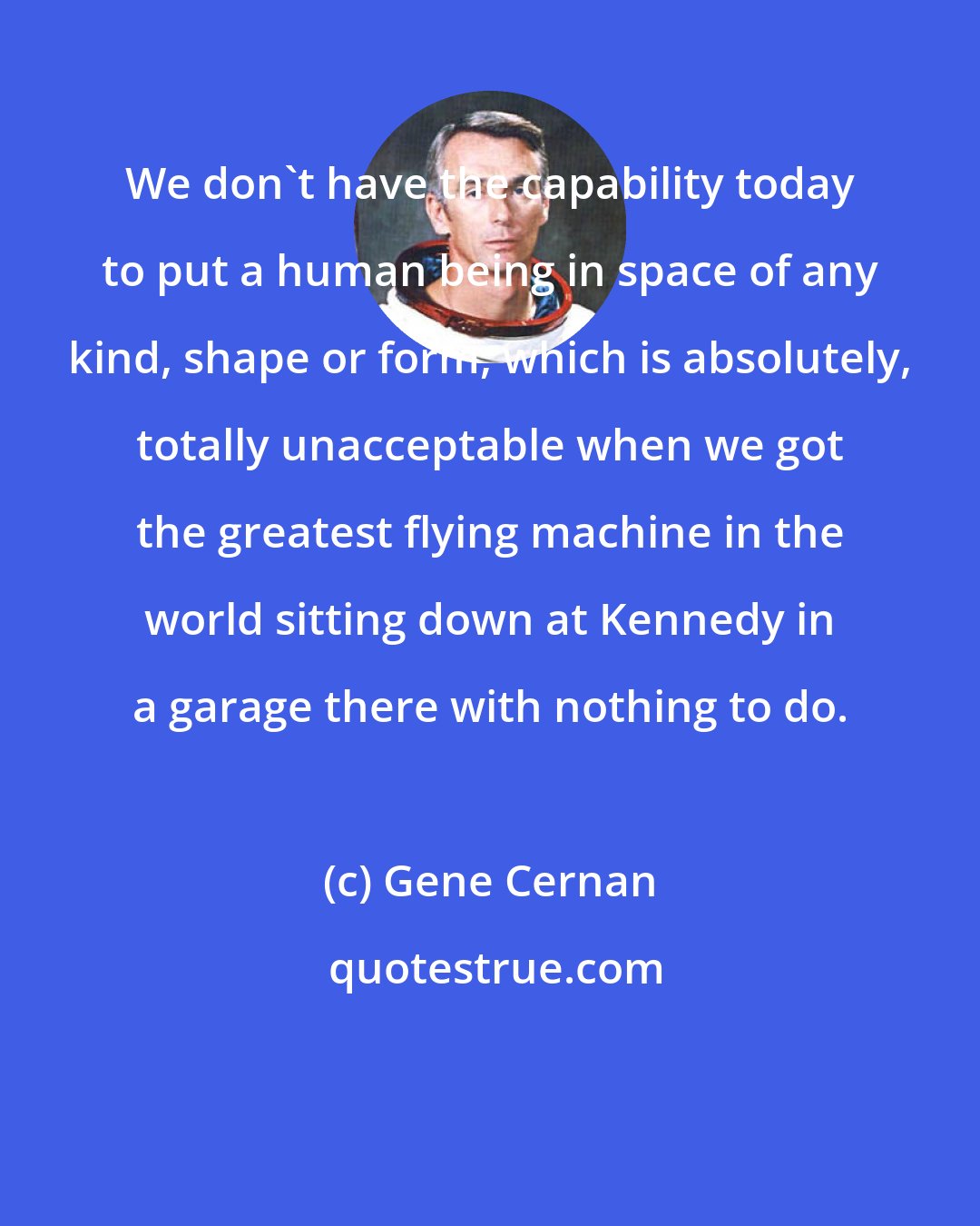 Gene Cernan: We don't have the capability today to put a human being in space of any kind, shape or form, which is absolutely, totally unacceptable when we got the greatest flying machine in the world sitting down at Kennedy in a garage there with nothing to do.