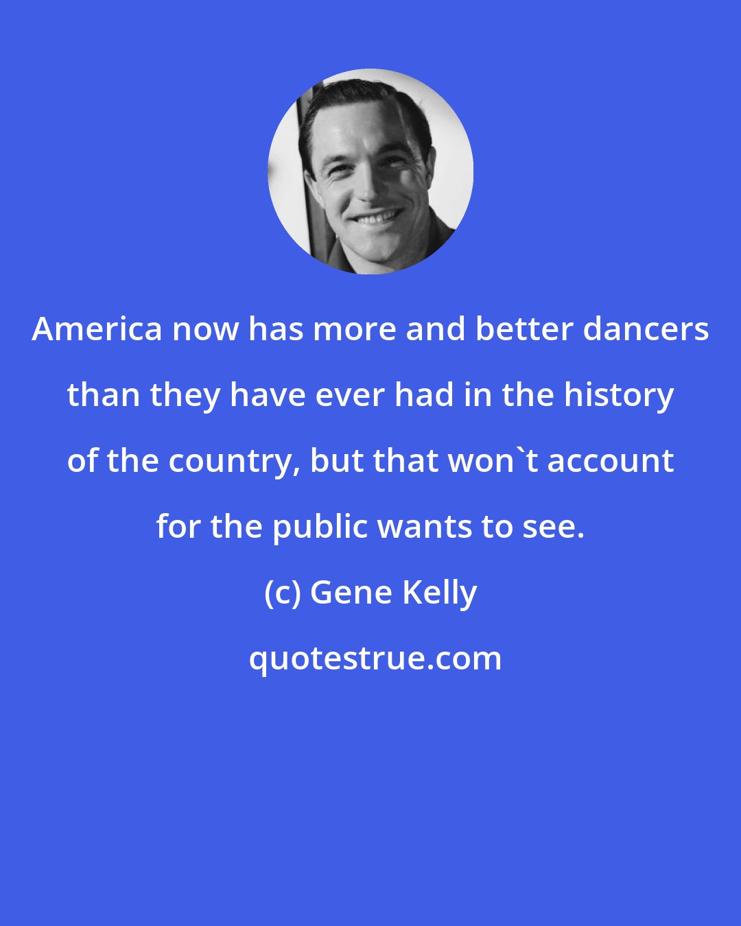 Gene Kelly: America now has more and better dancers than they have ever had in the history of the country, but that won't account for the public wants to see.