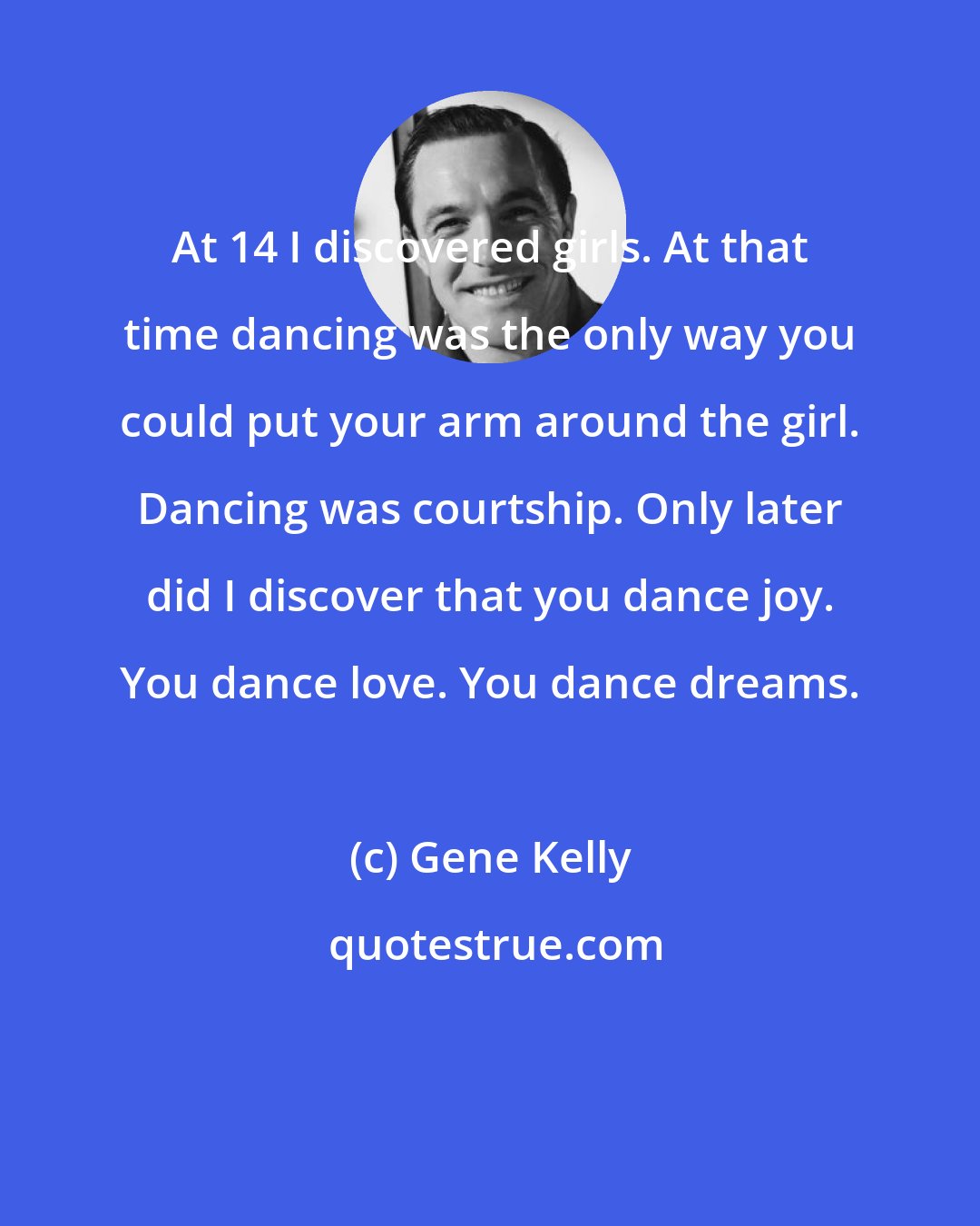 Gene Kelly: At 14 I discovered girls. At that time dancing was the only way you could put your arm around the girl. Dancing was courtship. Only later did I discover that you dance joy. You dance love. You dance dreams.