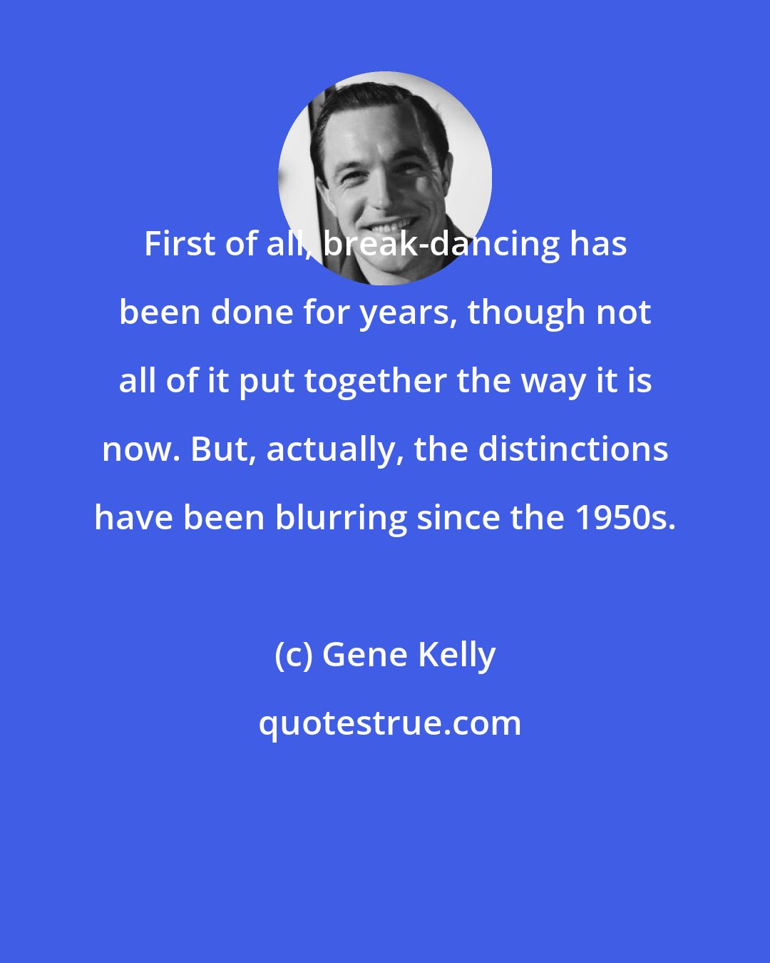 Gene Kelly: First of all, break-dancing has been done for years, though not all of it put together the way it is now. But, actually, the distinctions have been blurring since the 1950s.