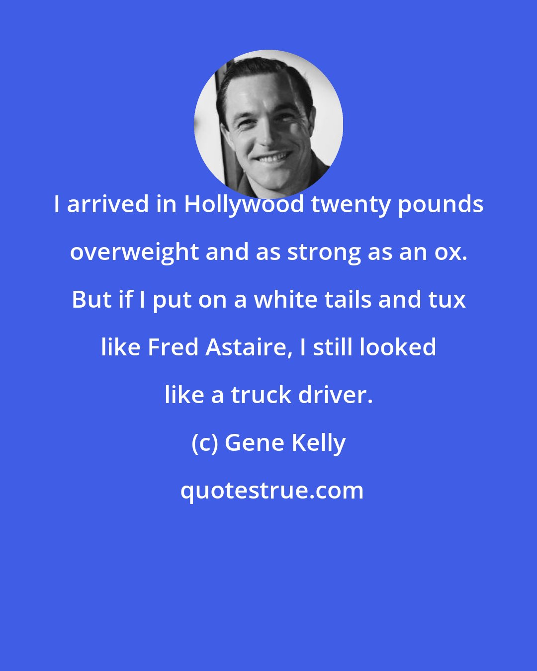 Gene Kelly: I arrived in Hollywood twenty pounds overweight and as strong as an ox. But if I put on a white tails and tux like Fred Astaire, I still looked like a truck driver.