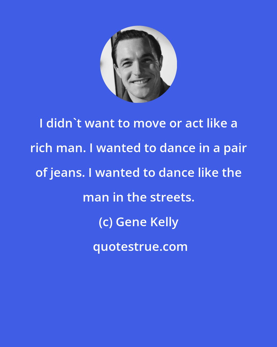 Gene Kelly: I didn't want to move or act like a rich man. I wanted to dance in a pair of jeans. I wanted to dance like the man in the streets.