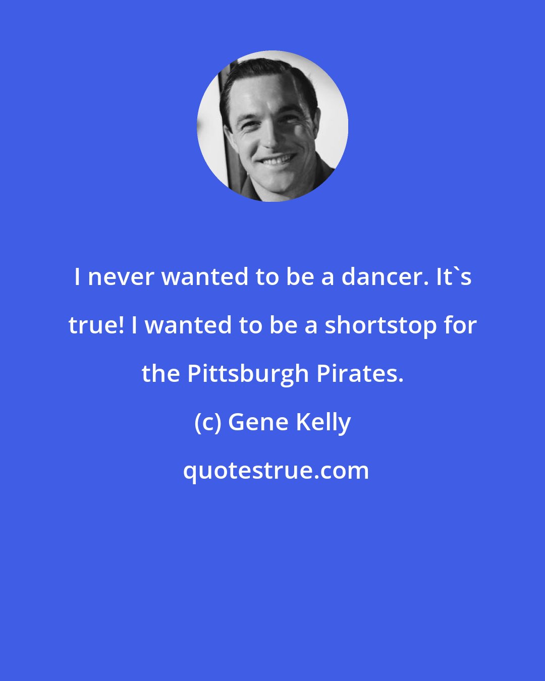 Gene Kelly: I never wanted to be a dancer. It's true! I wanted to be a shortstop for the Pittsburgh Pirates.