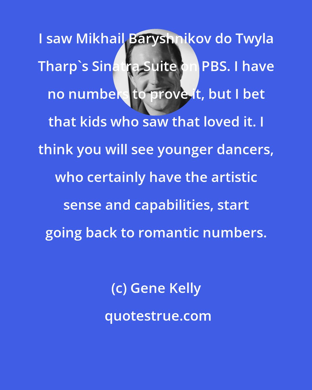 Gene Kelly: I saw Mikhail Baryshnikov do Twyla Tharp's Sinatra Suite on PBS. I have no numbers to prove it, but I bet that kids who saw that loved it. I think you will see younger dancers, who certainly have the artistic sense and capabilities, start going back to romantic numbers.