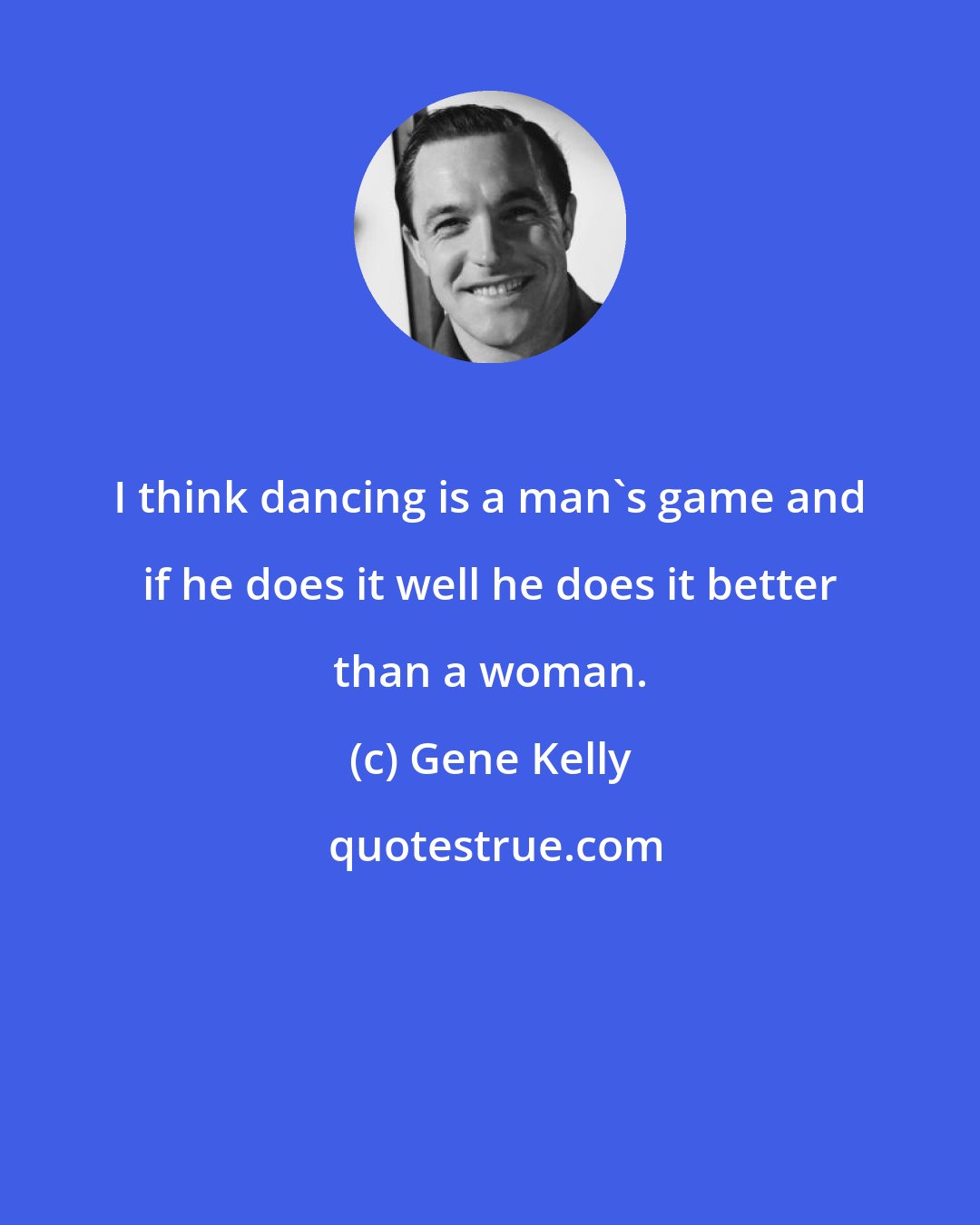 Gene Kelly: I think dancing is a man's game and if he does it well he does it better than a woman.