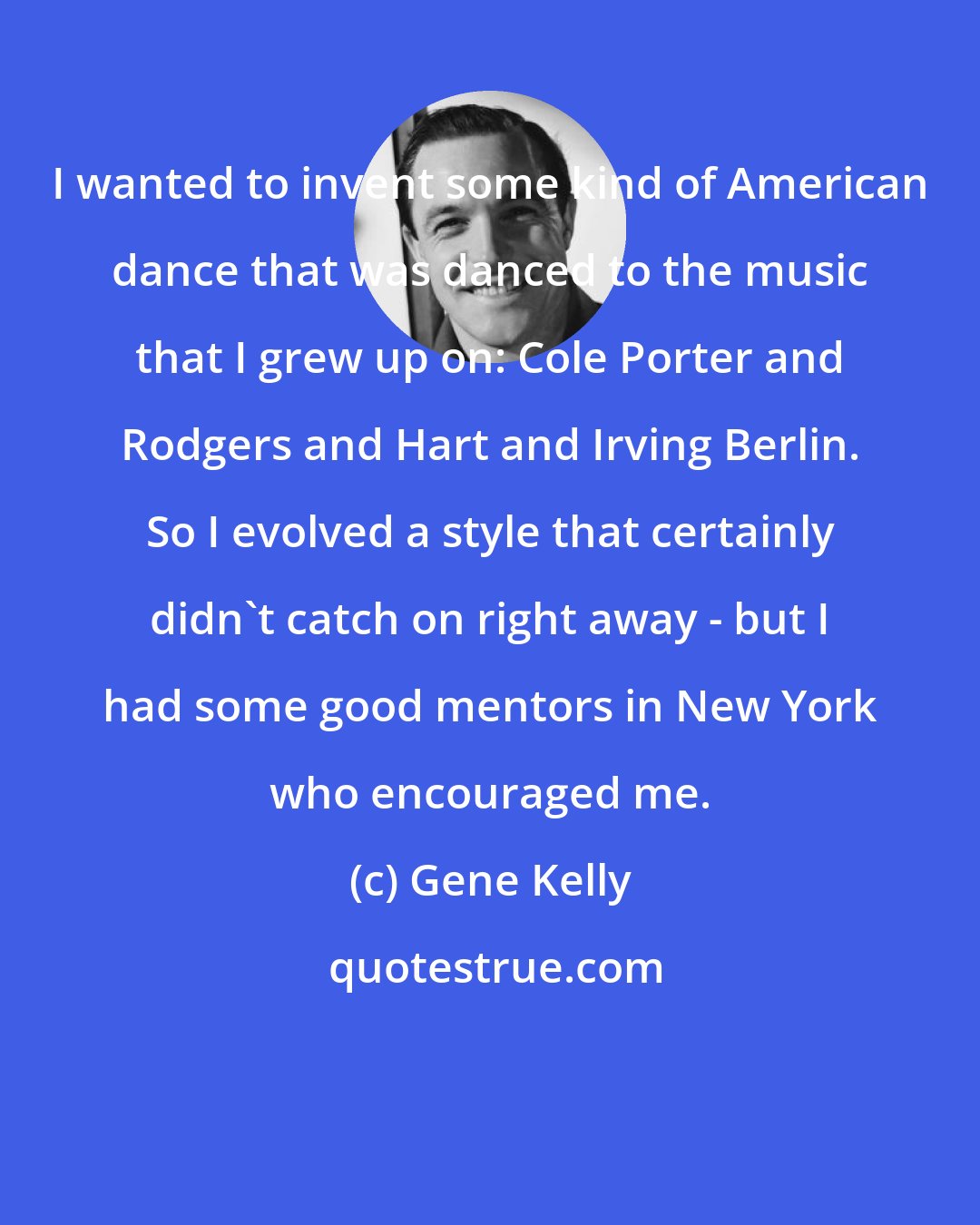 Gene Kelly: I wanted to invent some kind of American dance that was danced to the music that I grew up on: Cole Porter and Rodgers and Hart and Irving Berlin. So I evolved a style that certainly didn't catch on right away - but I had some good mentors in New York who encouraged me.