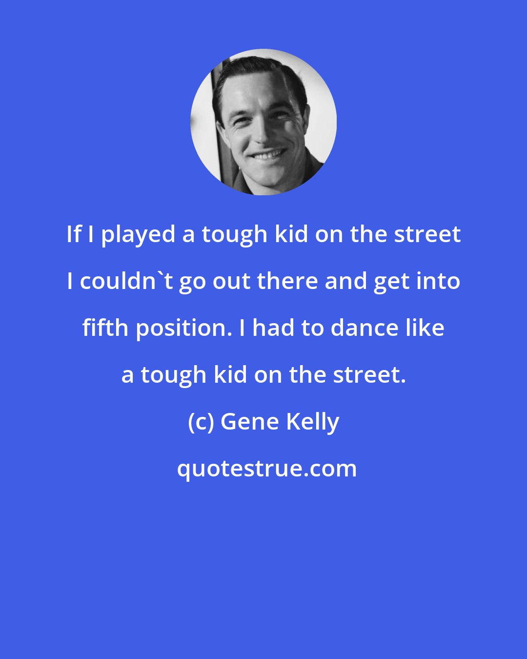 Gene Kelly: If I played a tough kid on the street I couldn't go out there and get into fifth position. I had to dance like a tough kid on the street.