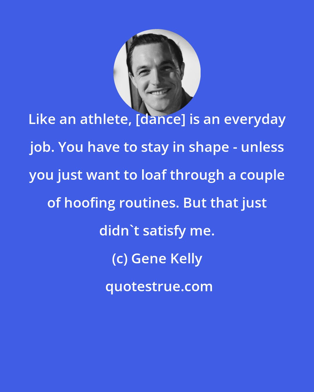 Gene Kelly: Like an athlete, [dance] is an everyday job. You have to stay in shape - unless you just want to loaf through a couple of hoofing routines. But that just didn't satisfy me.