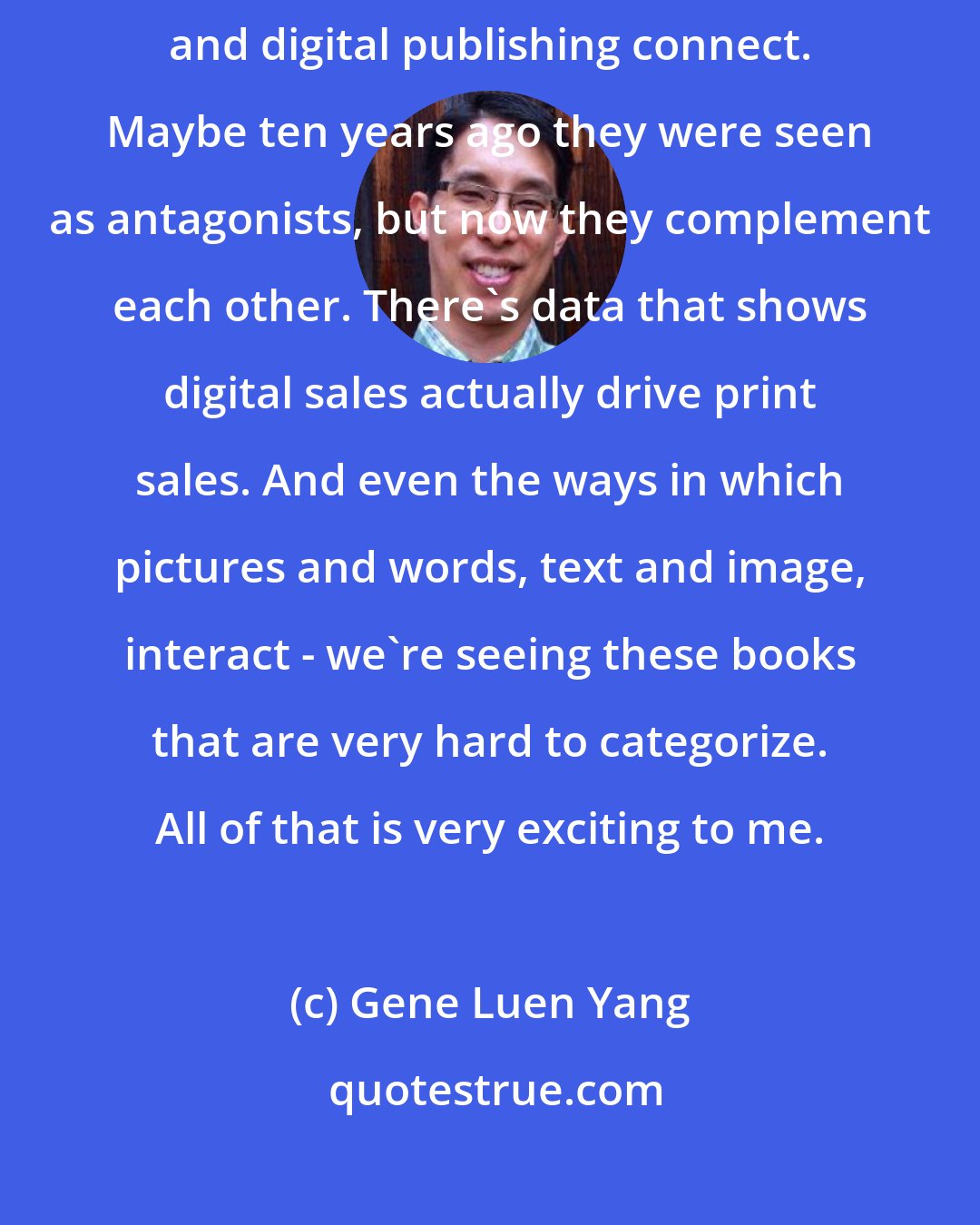 Gene Luen Yang: As somebody who's kind of a technophile, I'm interested in how traditional and digital publishing connect. Maybe ten years ago they were seen as antagonists, but now they complement each other. There's data that shows digital sales actually drive print sales. And even the ways in which pictures and words, text and image, interact - we're seeing these books that are very hard to categorize. All of that is very exciting to me.