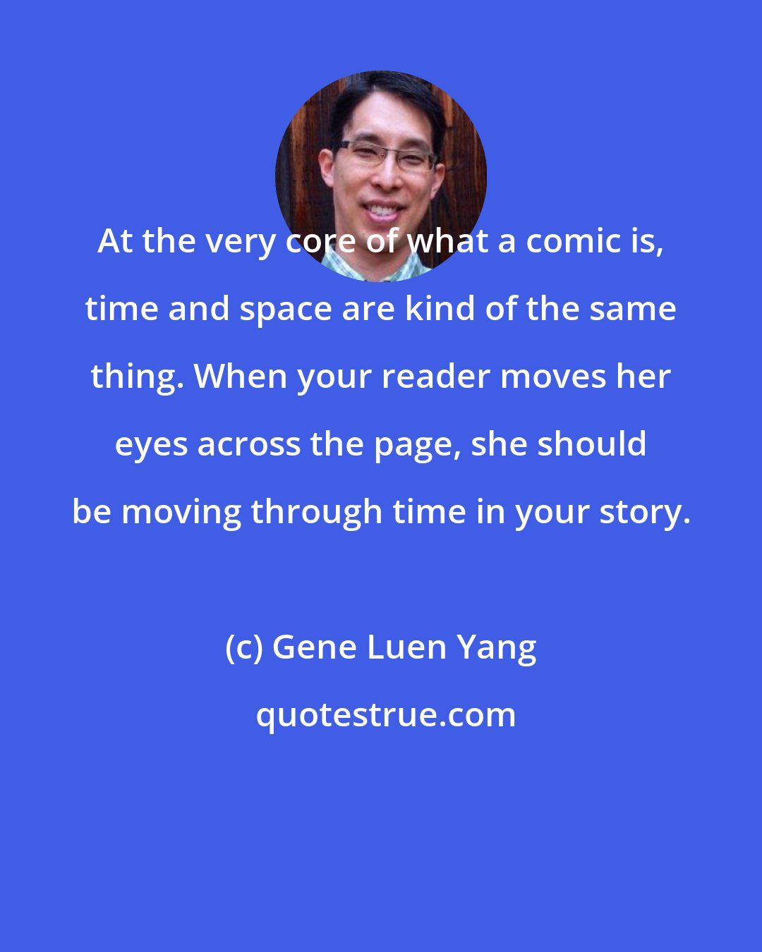 Gene Luen Yang: At the very core of what a comic is, time and space are kind of the same thing. When your reader moves her eyes across the page, she should be moving through time in your story.