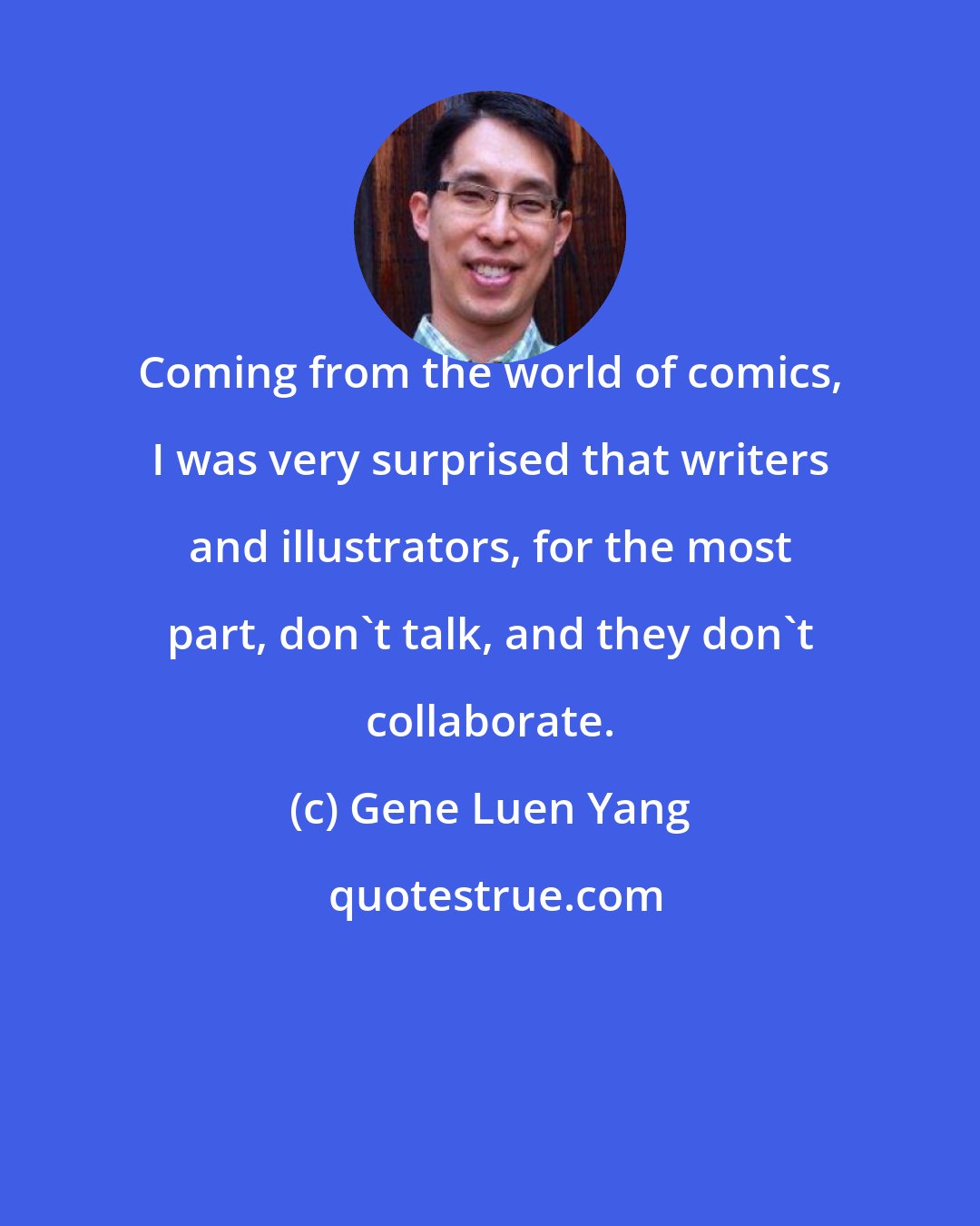 Gene Luen Yang: Coming from the world of comics, I was very surprised that writers and illustrators, for the most part, don't talk, and they don't collaborate.