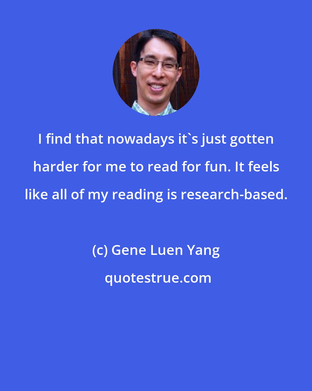 Gene Luen Yang: I find that nowadays it's just gotten harder for me to read for fun. It feels like all of my reading is research-based.