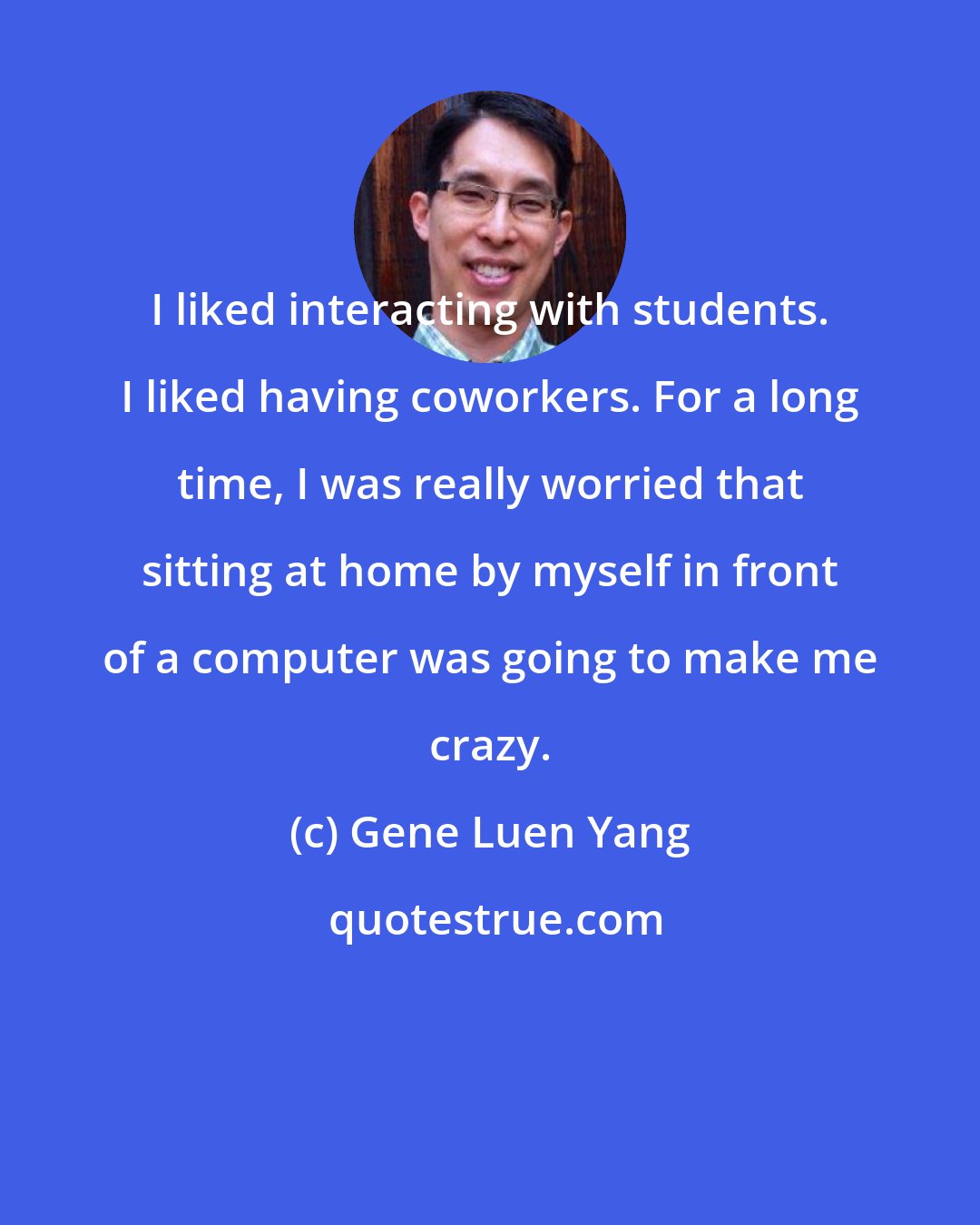 Gene Luen Yang: I liked interacting with students. I liked having coworkers. For a long time, I was really worried that sitting at home by myself in front of a computer was going to make me crazy.