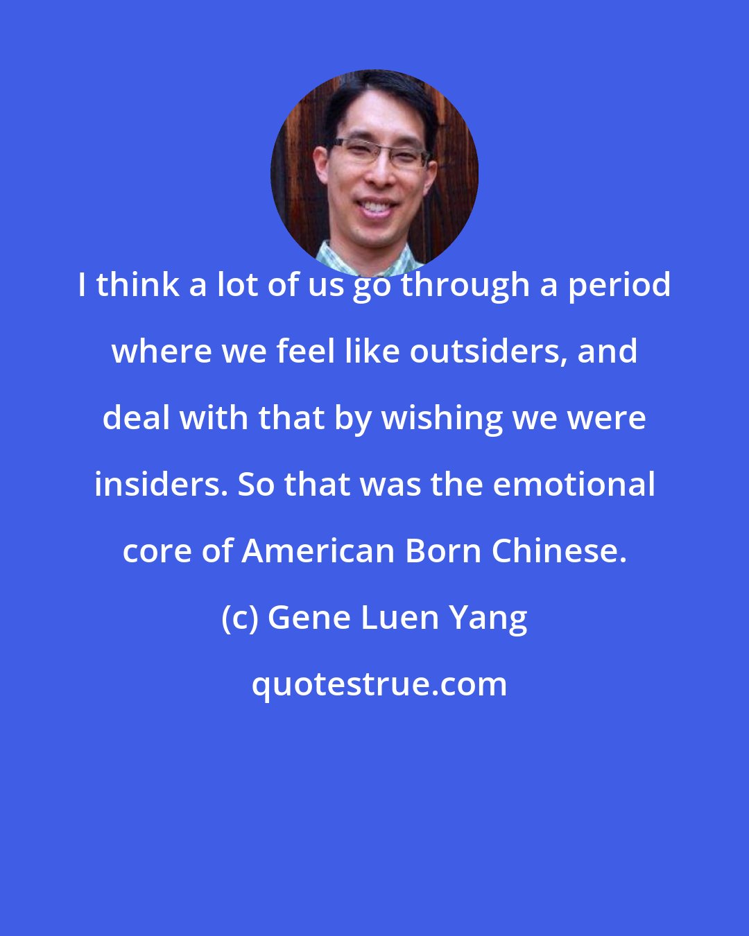 Gene Luen Yang: I think a lot of us go through a period where we feel like outsiders, and deal with that by wishing we were insiders. So that was the emotional core of American Born Chinese.