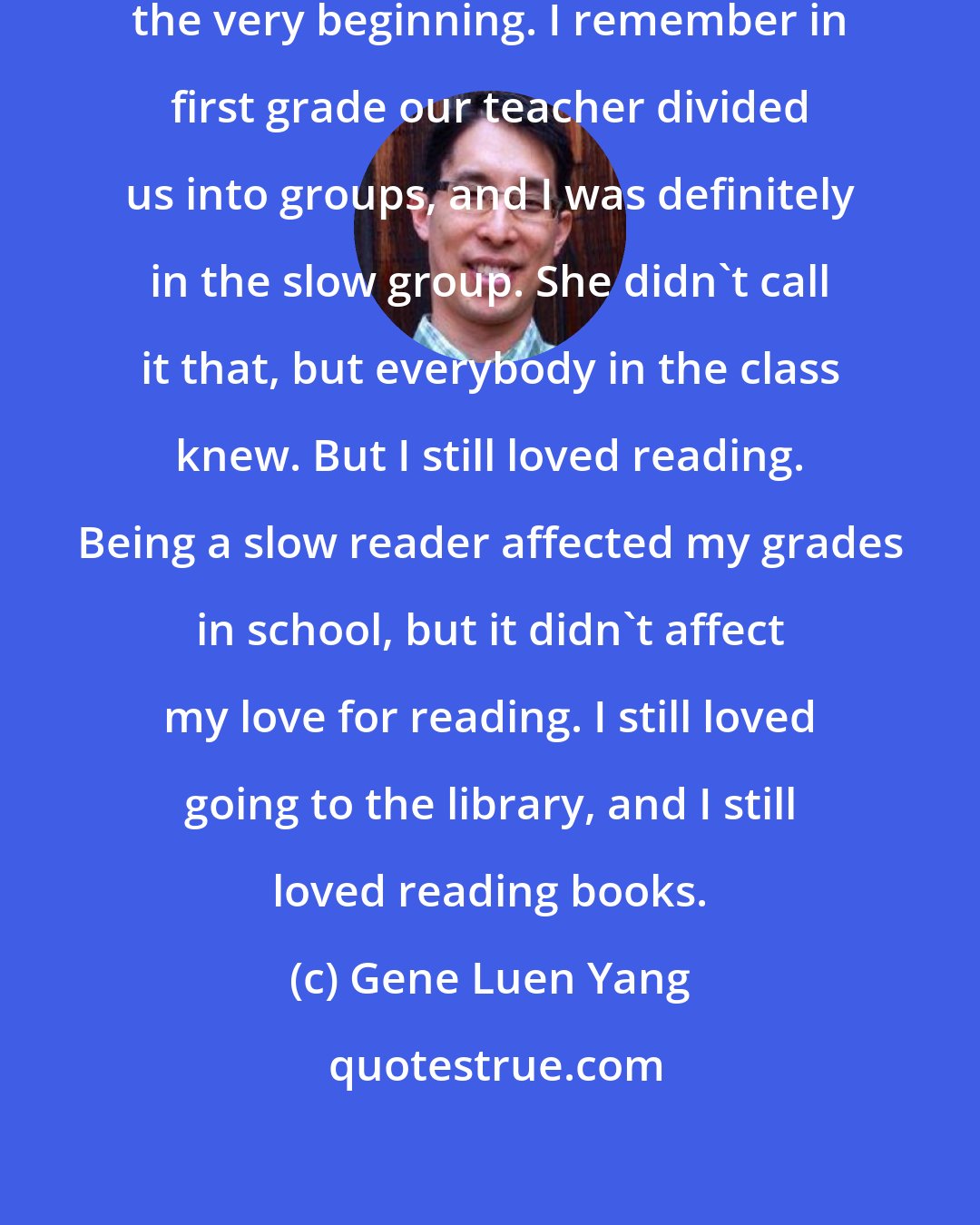 Gene Luen Yang: I was always a slow reader, from the very beginning. I remember in first grade our teacher divided us into groups, and I was definitely in the slow group. She didn't call it that, but everybody in the class knew. But I still loved reading. Being a slow reader affected my grades in school, but it didn't affect my love for reading. I still loved going to the library, and I still loved reading books.