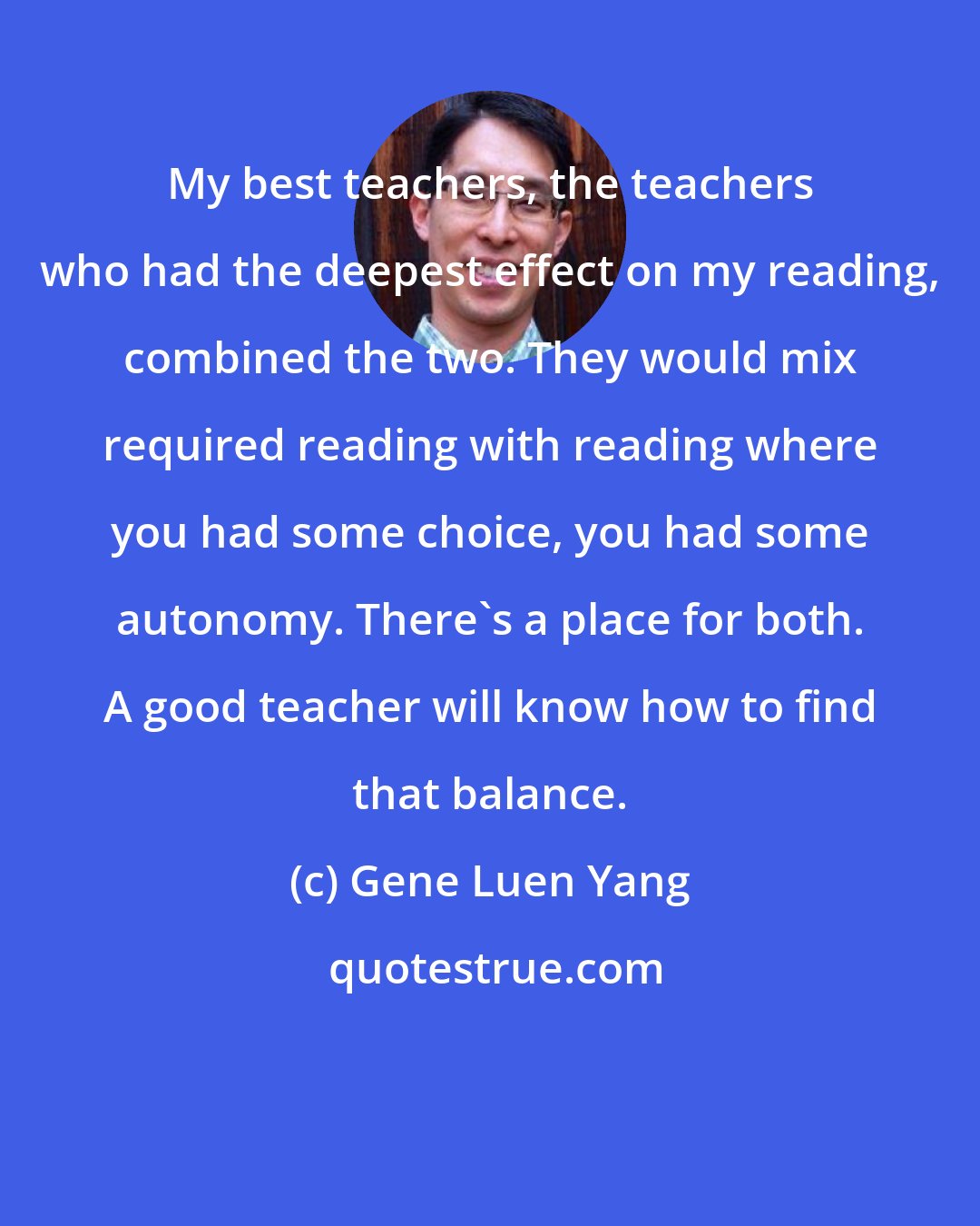 Gene Luen Yang: My best teachers, the teachers who had the deepest effect on my reading, combined the two. They would mix required reading with reading where you had some choice, you had some autonomy. There's a place for both. A good teacher will know how to find that balance.