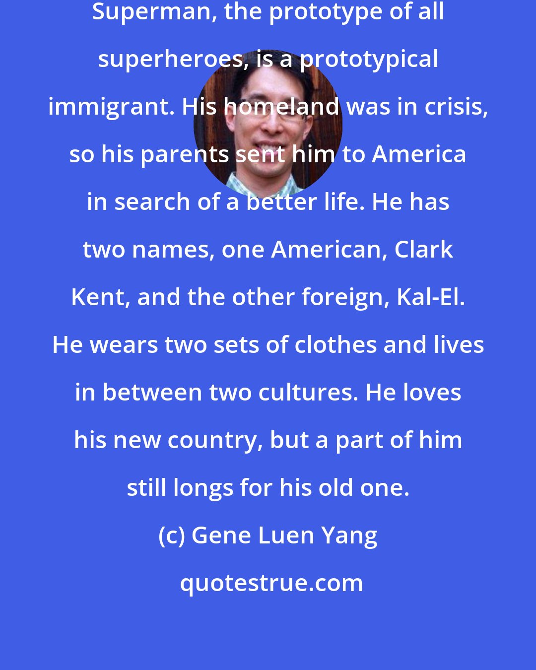 Gene Luen Yang: Superheroes are also about immigrants. Superman, the prototype of all superheroes, is a prototypical immigrant. His homeland was in crisis, so his parents sent him to America in search of a better life. He has two names, one American, Clark Kent, and the other foreign, Kal-El. He wears two sets of clothes and lives in between two cultures. He loves his new country, but a part of him still longs for his old one.