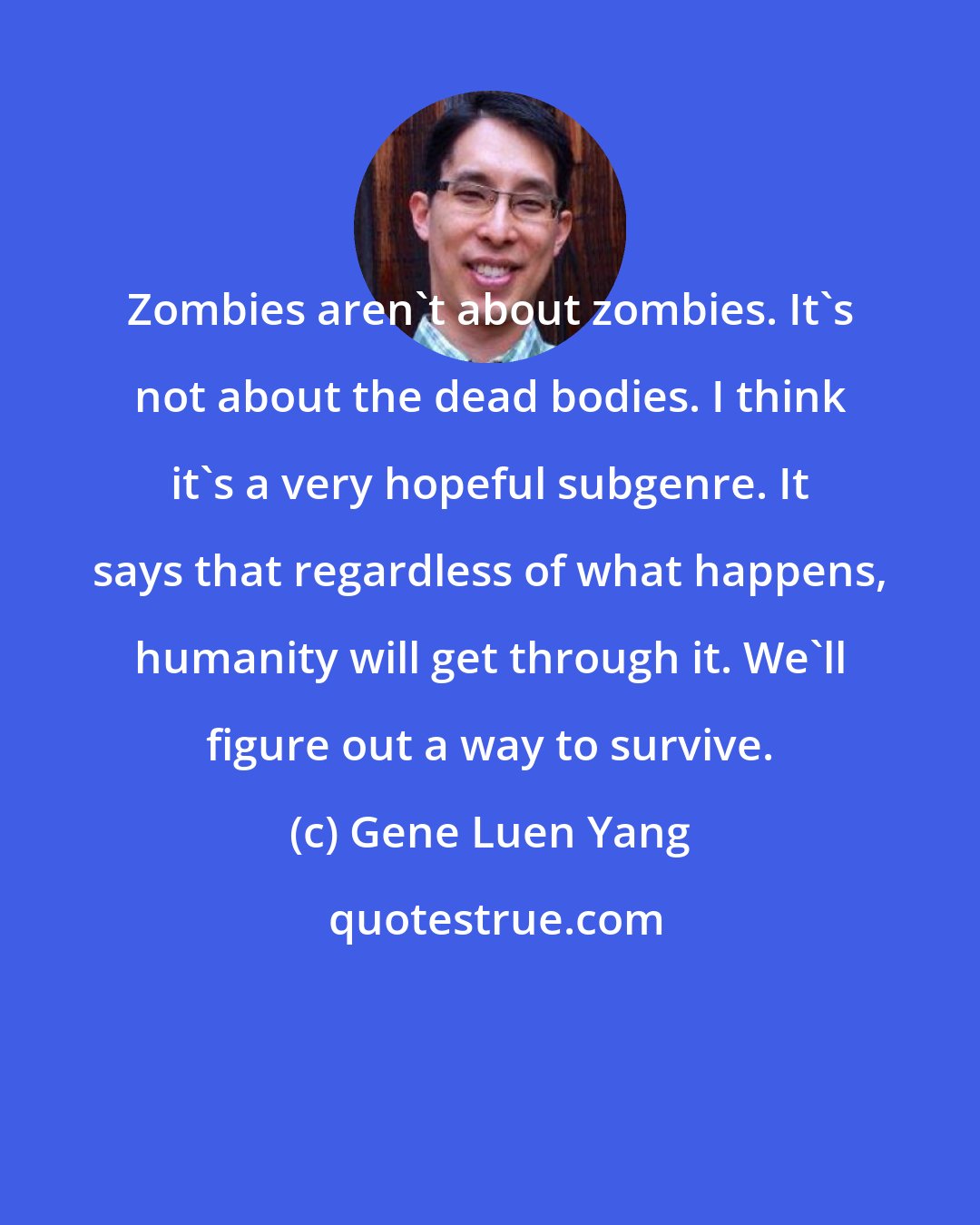 Gene Luen Yang: Zombies aren't about zombies. It's not about the dead bodies. I think it's a very hopeful subgenre. It says that regardless of what happens, humanity will get through it. We'll figure out a way to survive.