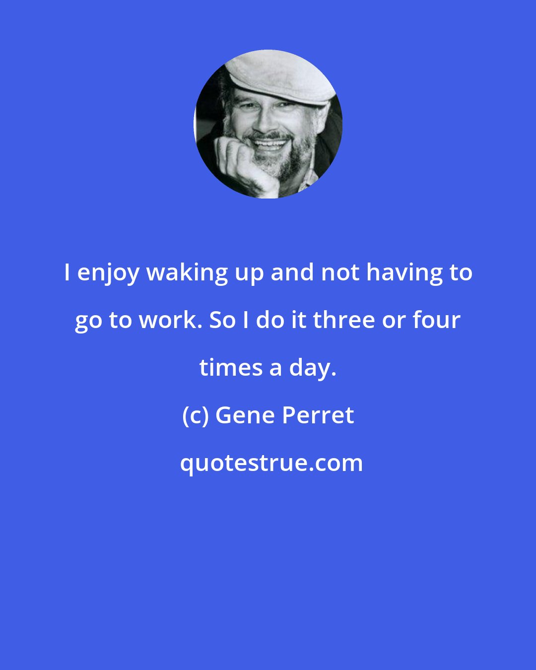 Gene Perret: I enjoy waking up and not having to go to work. So I do it three or four times a day.