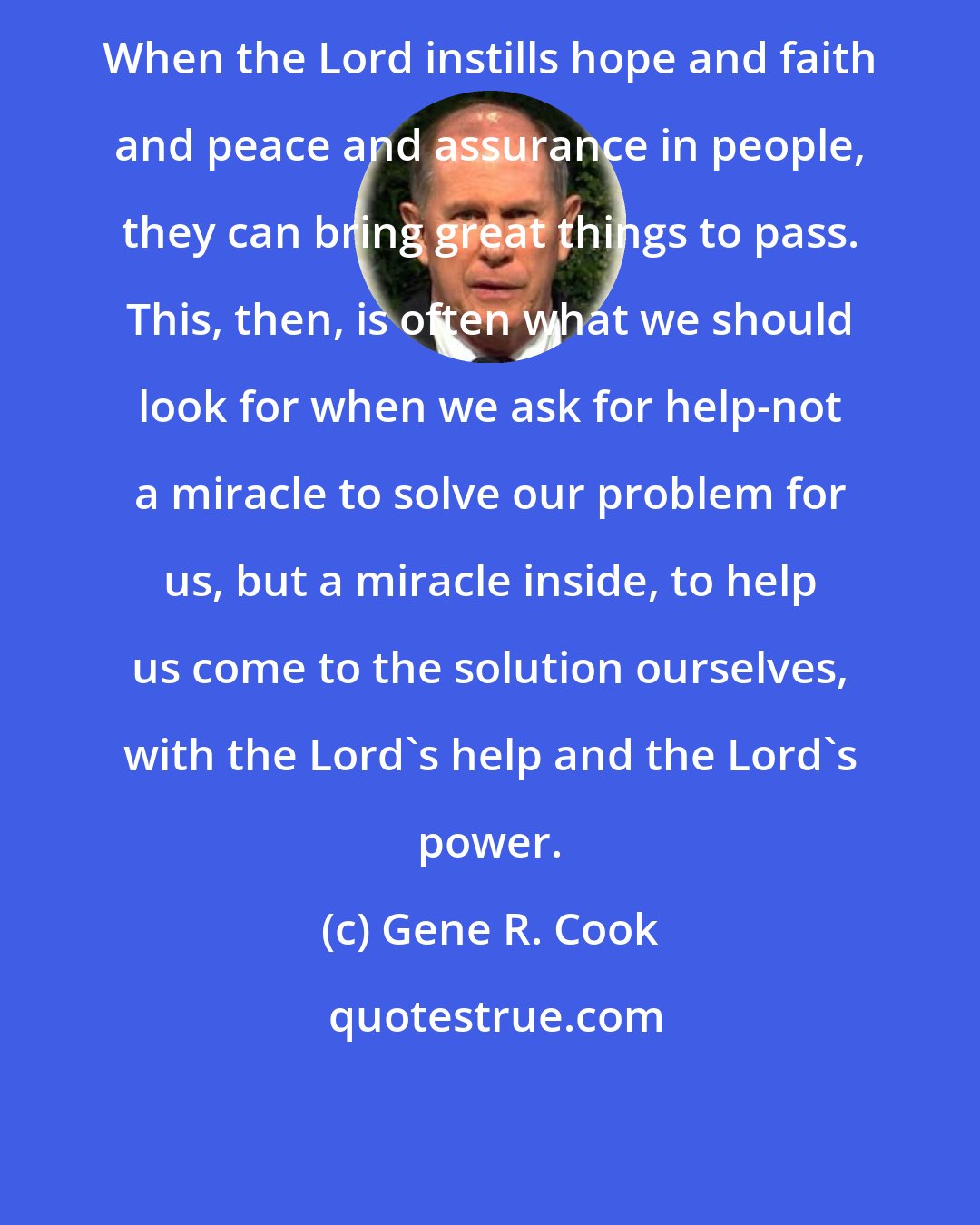 Gene R. Cook: When the Lord instills hope and faith and peace and assurance in people, they can bring great things to pass. This, then, is often what we should look for when we ask for help-not a miracle to solve our problem for us, but a miracle inside, to help us come to the solution ourselves, with the Lord's help and the Lord's power.