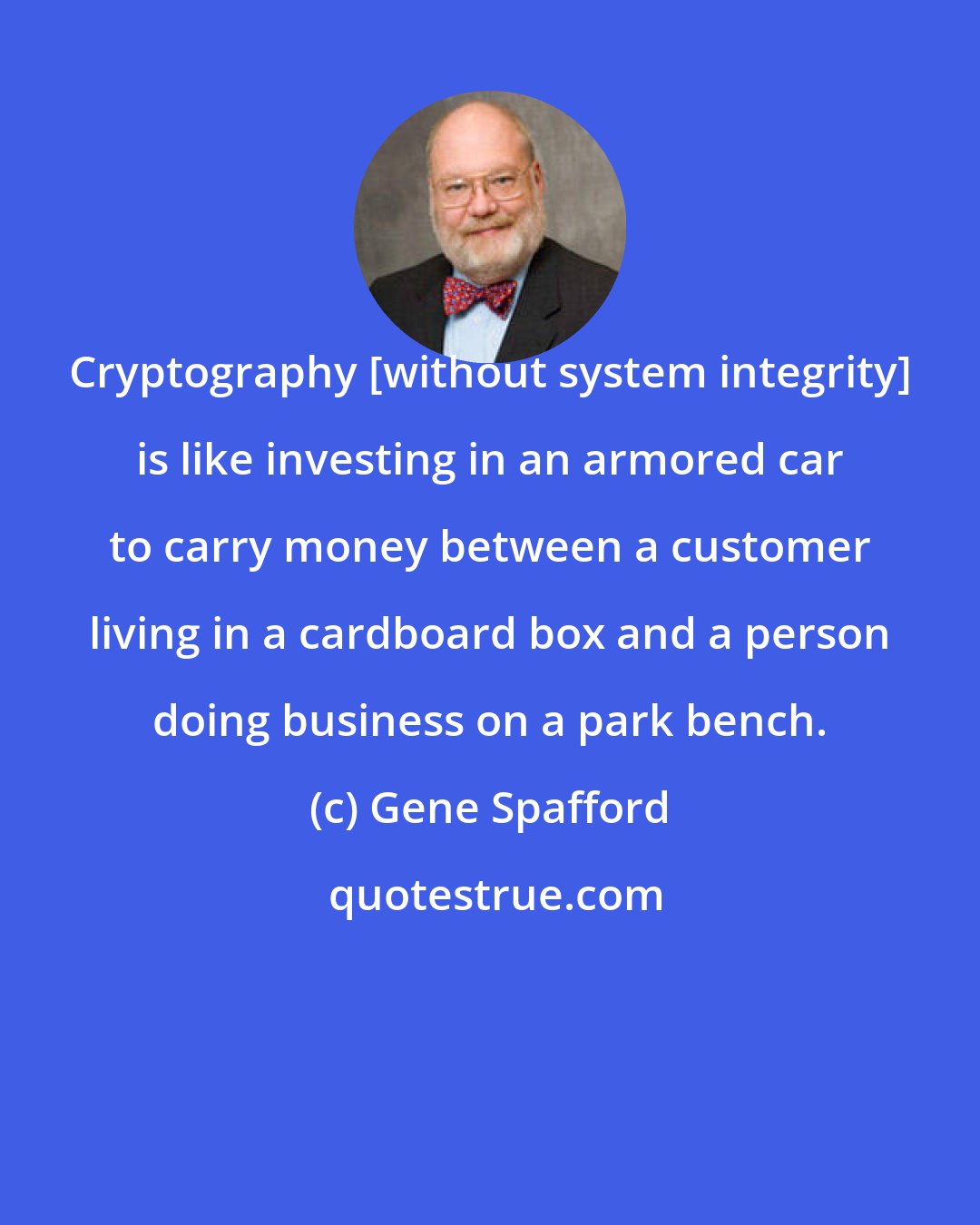 Gene Spafford: Cryptography [without system integrity] is like investing in an armored car to carry money between a customer living in a cardboard box and a person doing business on a park bench.