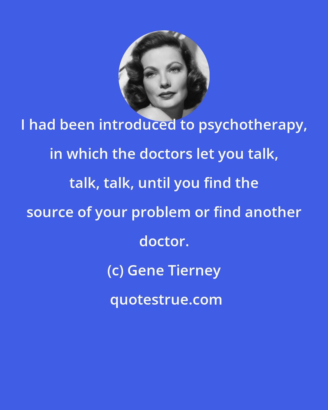Gene Tierney: I had been introduced to psychotherapy, in which the doctors let you talk, talk, talk, until you find the source of your problem or find another doctor.