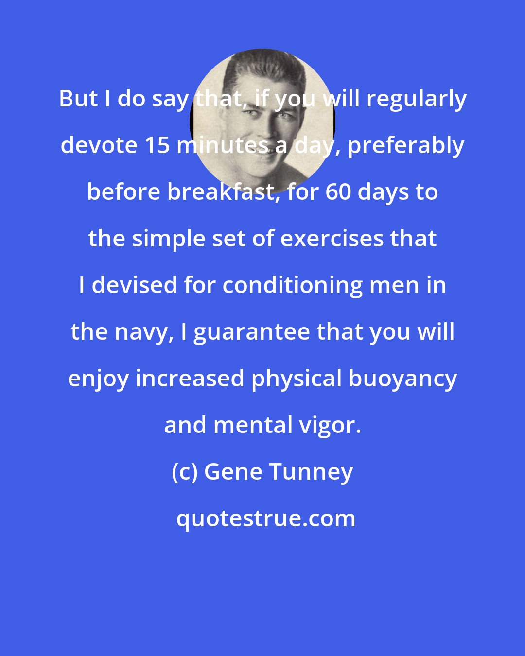Gene Tunney: But I do say that, if you will regularly devote 15 minutes a day, preferably before breakfast, for 60 days to the simple set of exercises that I devised for conditioning men in the navy, I guarantee that you will enjoy increased physical buoyancy and mental vigor.