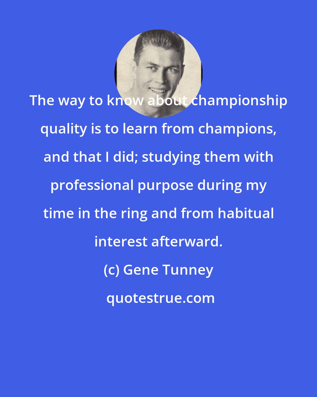 Gene Tunney: The way to know about championship quality is to learn from champions, and that I did; studying them with professional purpose during my time in the ring and from habitual interest afterward.