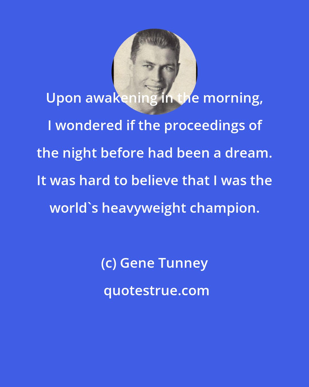 Gene Tunney: Upon awakening in the morning, I wondered if the proceedings of the night before had been a dream. It was hard to believe that I was the world's heavyweight champion.