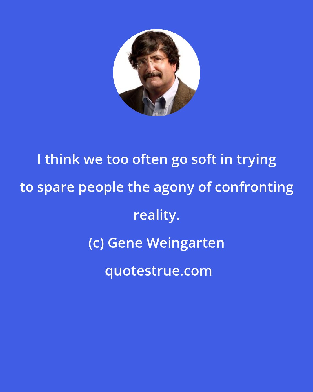Gene Weingarten: I think we too often go soft in trying to spare people the agony of confronting reality.