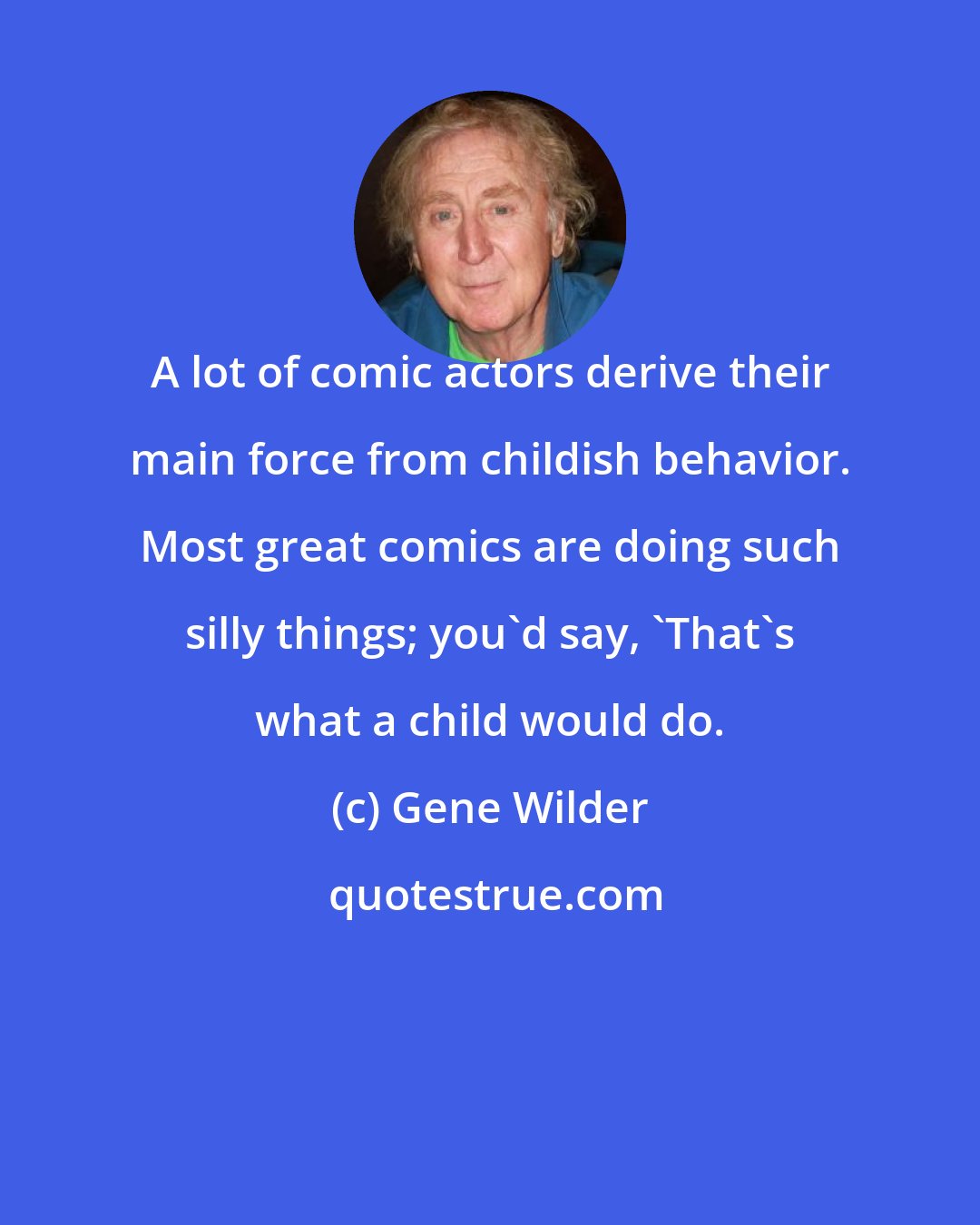 Gene Wilder: A lot of comic actors derive their main force from childish behavior. Most great comics are doing such silly things; you'd say, 'That's what a child would do.