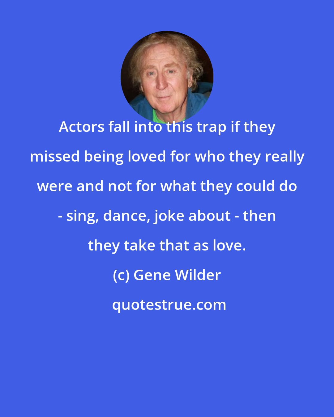 Gene Wilder: Actors fall into this trap if they missed being loved for who they really were and not for what they could do - sing, dance, joke about - then they take that as love.