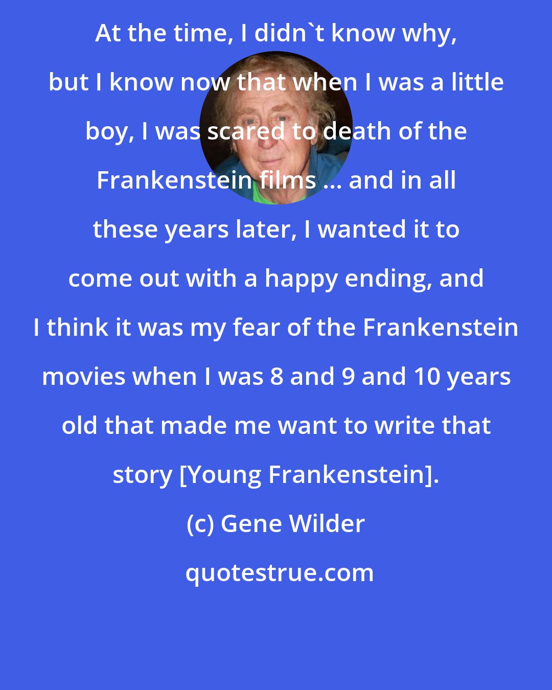 Gene Wilder: At the time, I didn't know why, but I know now that when I was a little boy, I was scared to death of the Frankenstein films ... and in all these years later, I wanted it to come out with a happy ending, and I think it was my fear of the Frankenstein movies when I was 8 and 9 and 10 years old that made me want to write that story [Young Frankenstein].