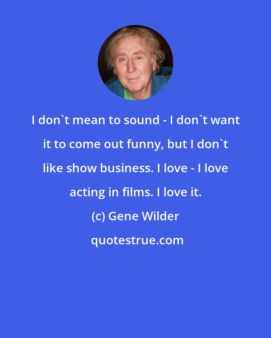 Gene Wilder: I don't mean to sound - I don't want it to come out funny, but I don't like show business. I love - I love acting in films. I love it.