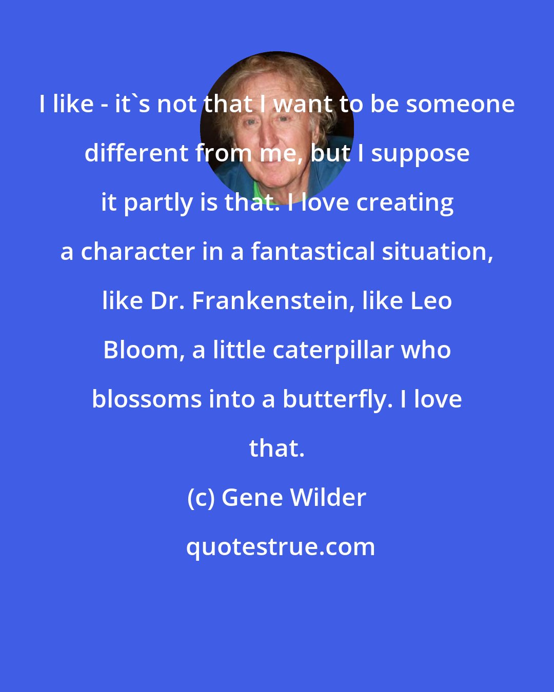 Gene Wilder: I like - it's not that I want to be someone different from me, but I suppose it partly is that. I love creating a character in a fantastical situation, like Dr. Frankenstein, like Leo Bloom, a little caterpillar who blossoms into a butterfly. I love that.