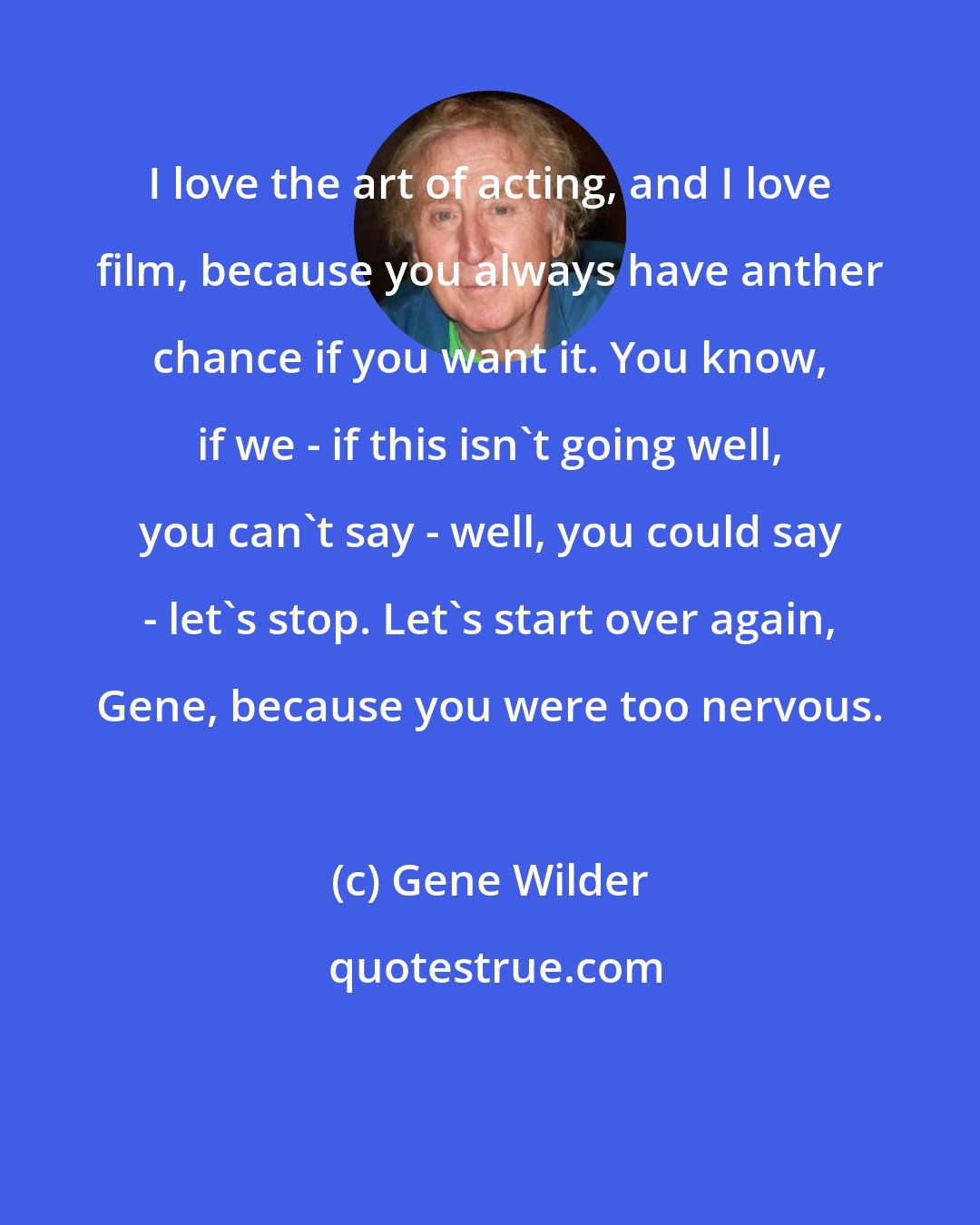 Gene Wilder: I love the art of acting, and I love film, because you always have anther chance if you want it. You know, if we - if this isn't going well, you can't say - well, you could say - let's stop. Let's start over again, Gene, because you were too nervous.