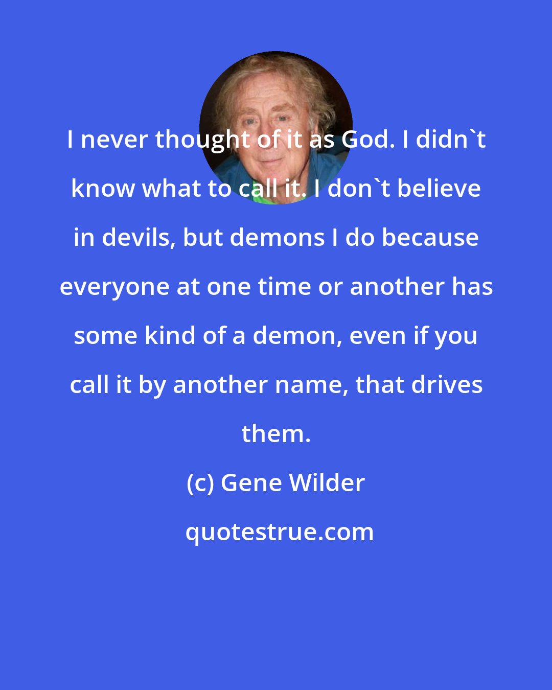 Gene Wilder: I never thought of it as God. I didn't know what to call it. I don't believe in devils, but demons I do because everyone at one time or another has some kind of a demon, even if you call it by another name, that drives them.