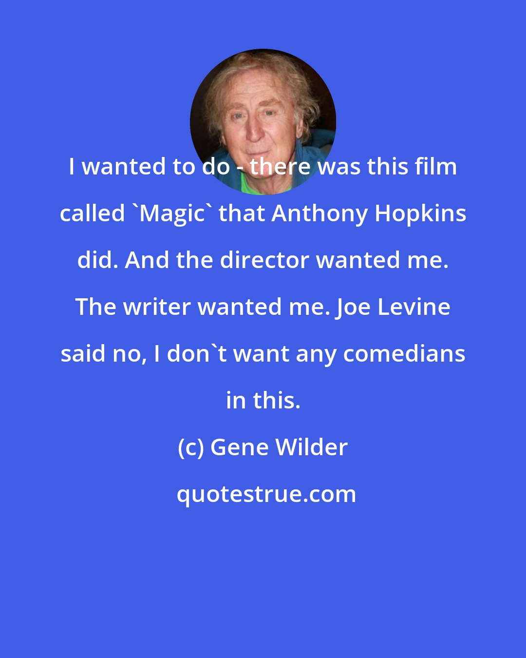 Gene Wilder: I wanted to do - there was this film called 'Magic' that Anthony Hopkins did. And the director wanted me. The writer wanted me. Joe Levine said no, I don't want any comedians in this.