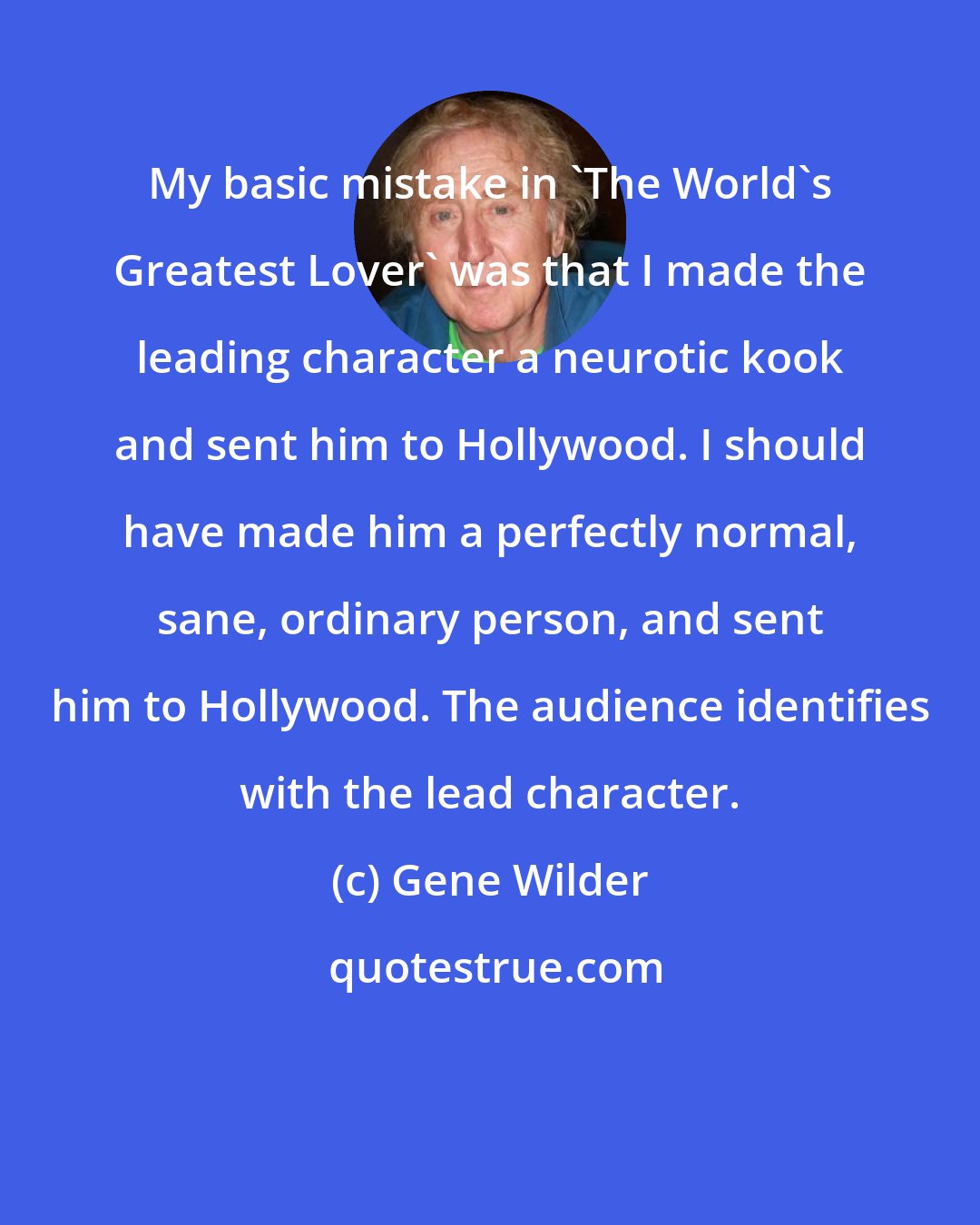 Gene Wilder: My basic mistake in 'The World's Greatest Lover' was that I made the leading character a neurotic kook and sent him to Hollywood. I should have made him a perfectly normal, sane, ordinary person, and sent him to Hollywood. The audience identifies with the lead character.