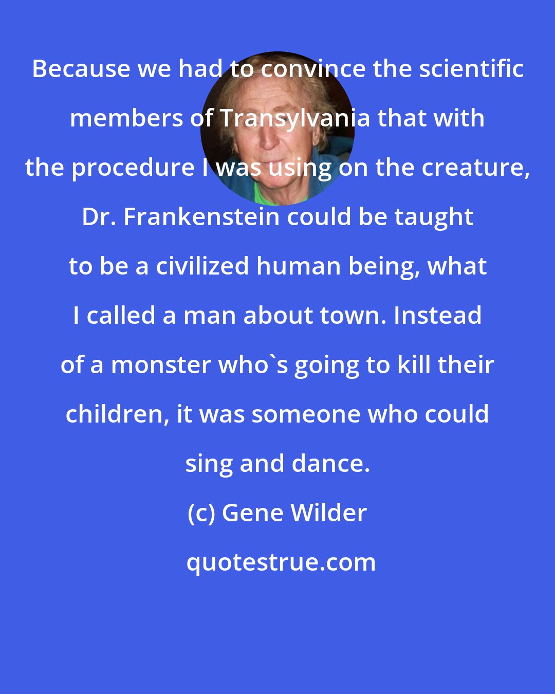 Gene Wilder: Because we had to convince the scientific members of Transylvania that with the procedure I was using on the creature, Dr. Frankenstein could be taught to be a civilized human being, what I called a man about town. Instead of a monster who's going to kill their children, it was someone who could sing and dance.