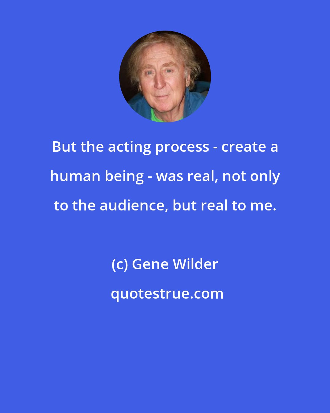 Gene Wilder: But the acting process - create a human being - was real, not only to the audience, but real to me.