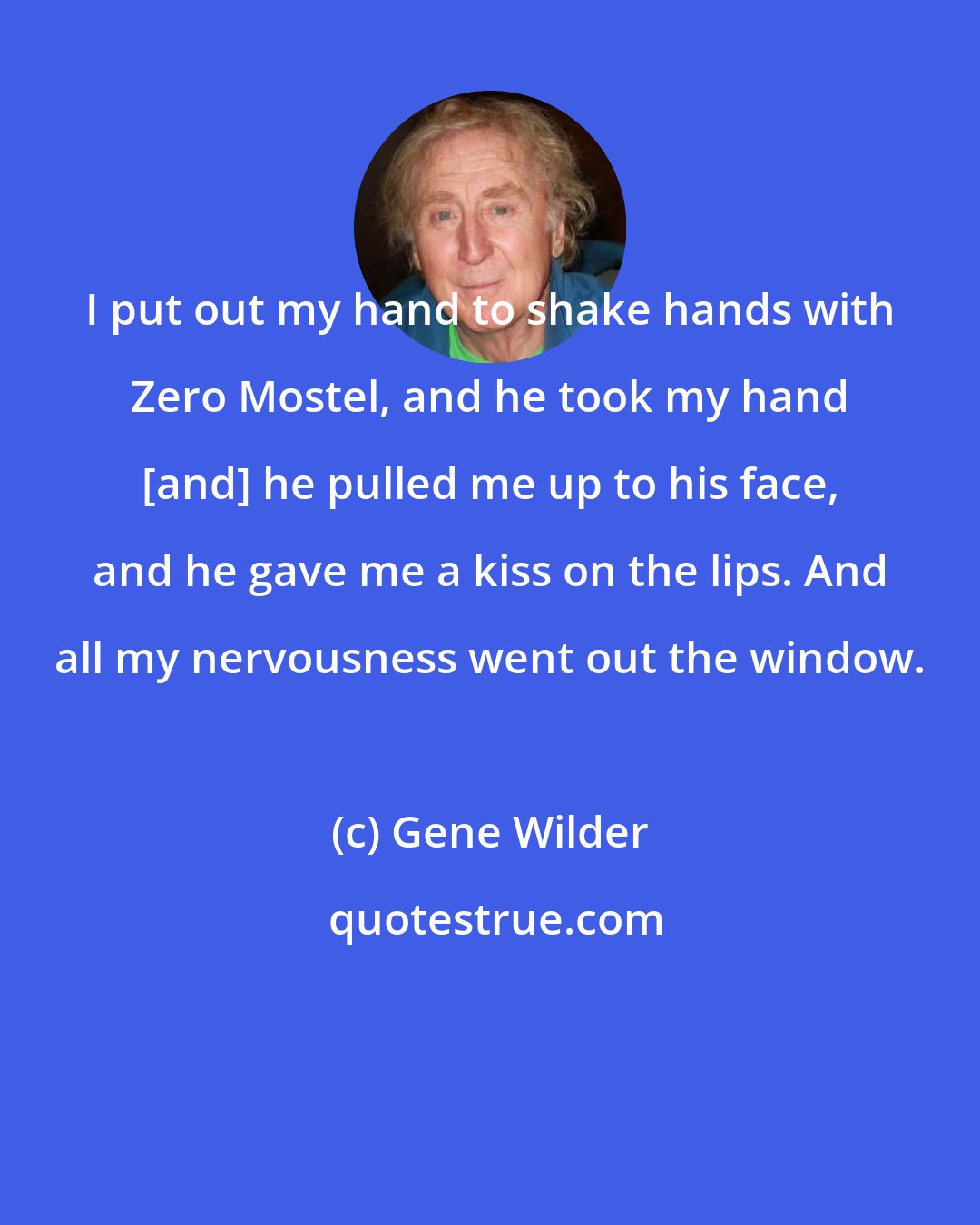 Gene Wilder: I put out my hand to shake hands with Zero Mostel, and he took my hand [and] he pulled me up to his face, and he gave me a kiss on the lips. And all my nervousness went out the window.