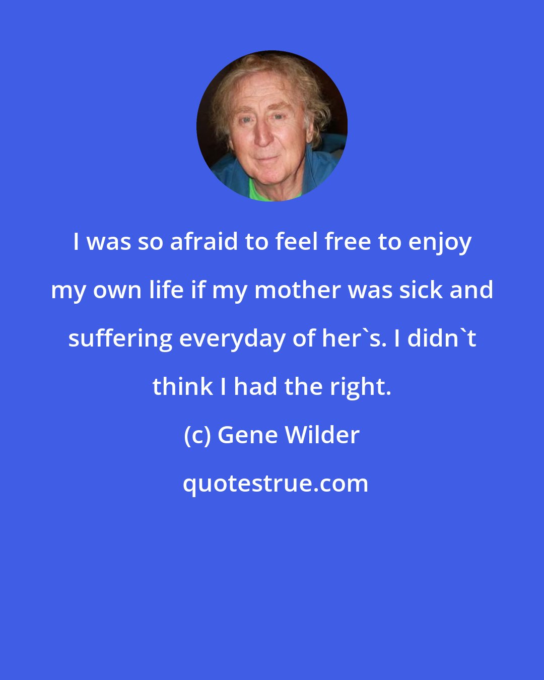 Gene Wilder: I was so afraid to feel free to enjoy my own life if my mother was sick and suffering everyday of her's. I didn't think I had the right.