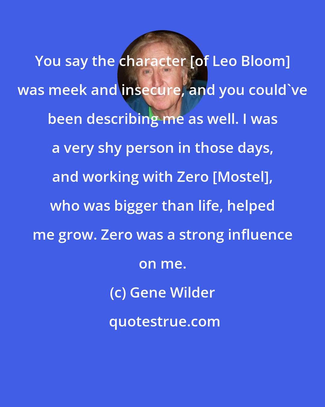 Gene Wilder: You say the character [of Leo Bloom] was meek and insecure, and you could've been describing me as well. I was a very shy person in those days, and working with Zero [Mostel], who was bigger than life, helped me grow. Zero was a strong influence on me.