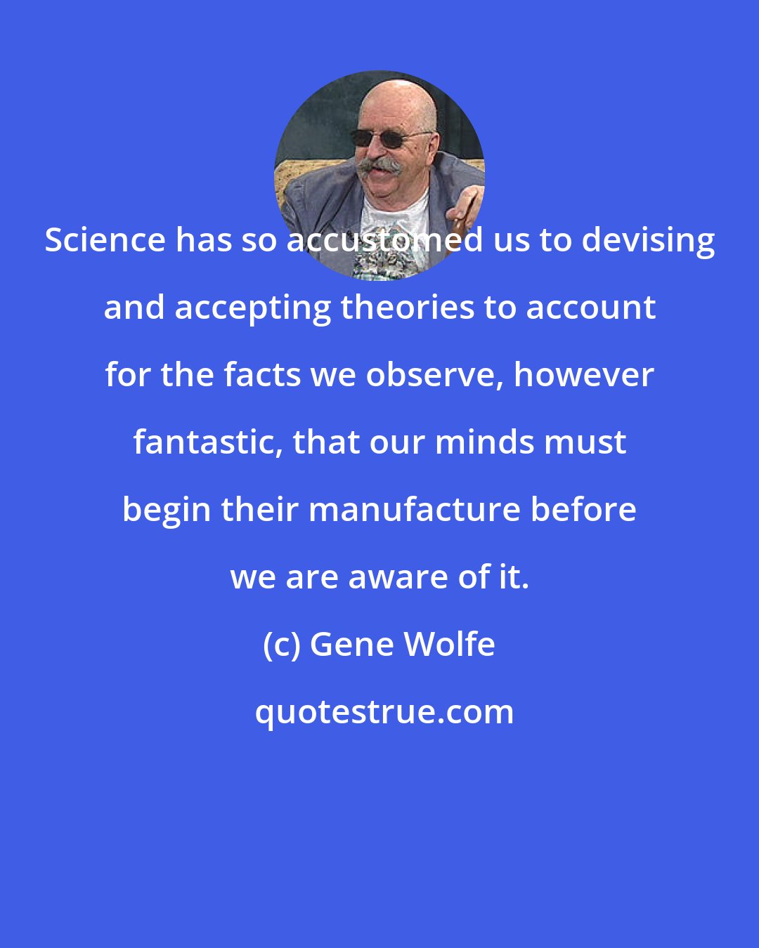 Gene Wolfe: Science has so accustomed us to devising and accepting theories to account for the facts we observe, however fantastic, that our minds must begin their manufacture before we are aware of it.