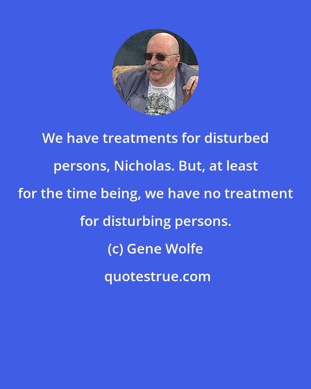 Gene Wolfe: We have treatments for disturbed persons, Nicholas. But, at least for the time being, we have no treatment for disturbing persons.