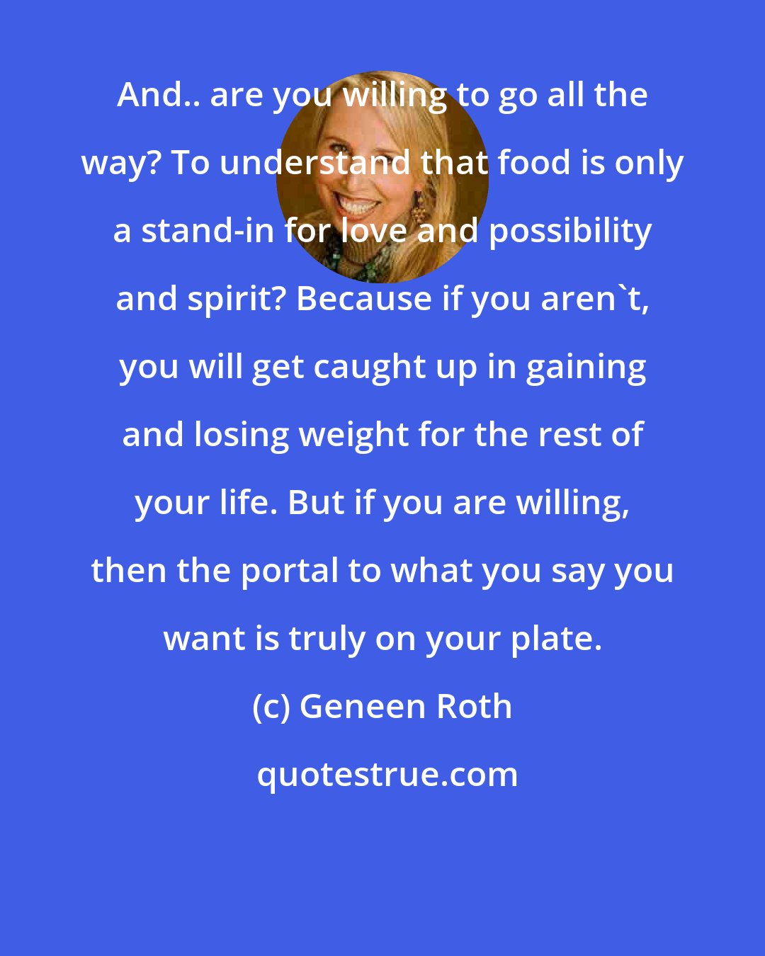 Geneen Roth: And.. are you willing to go all the way? To understand that food is only a stand-in for love and possibility and spirit? Because if you aren't, you will get caught up in gaining and losing weight for the rest of your life. But if you are willing, then the portal to what you say you want is truly on your plate.